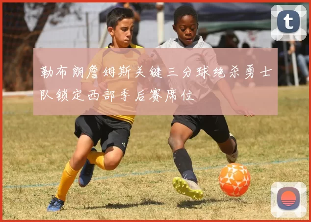 勒布朗詹姆斯关键三分球绝杀勇士队锁定西部季后赛席位