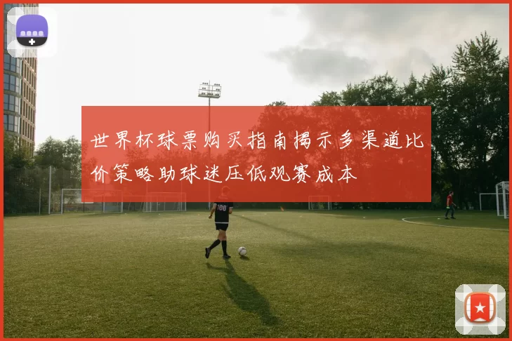 世界杯球票购买指南揭示多渠道比价策略助球迷压低观赛成本