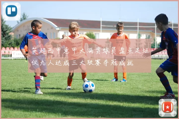英超西甲意甲大满贯球员盘点足坛仅九人达成三大联赛夺冠成就
