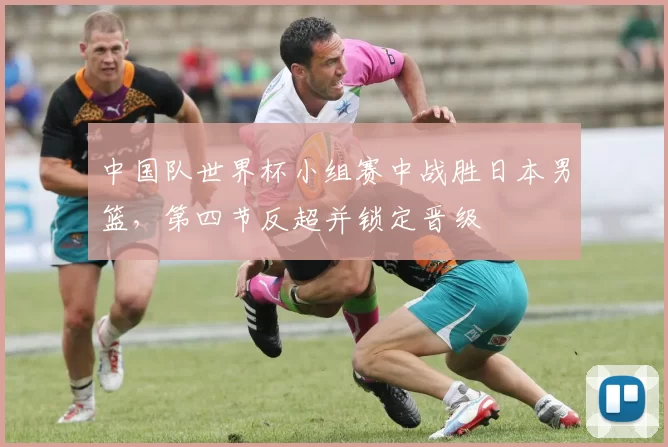 中国队世界杯小组赛中战胜日本男篮，第四节反超并锁定晋级