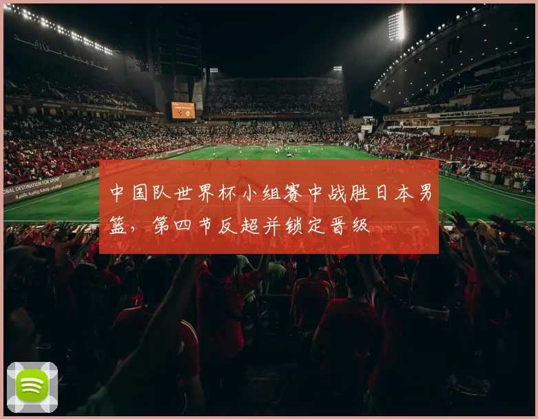 中国队世界杯小组赛中战胜日本男篮，第四节反超并锁定晋级
